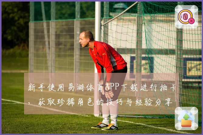 新手使用易游体育APP下载进行抽卡，获取珍稀角色的技巧与经验分享